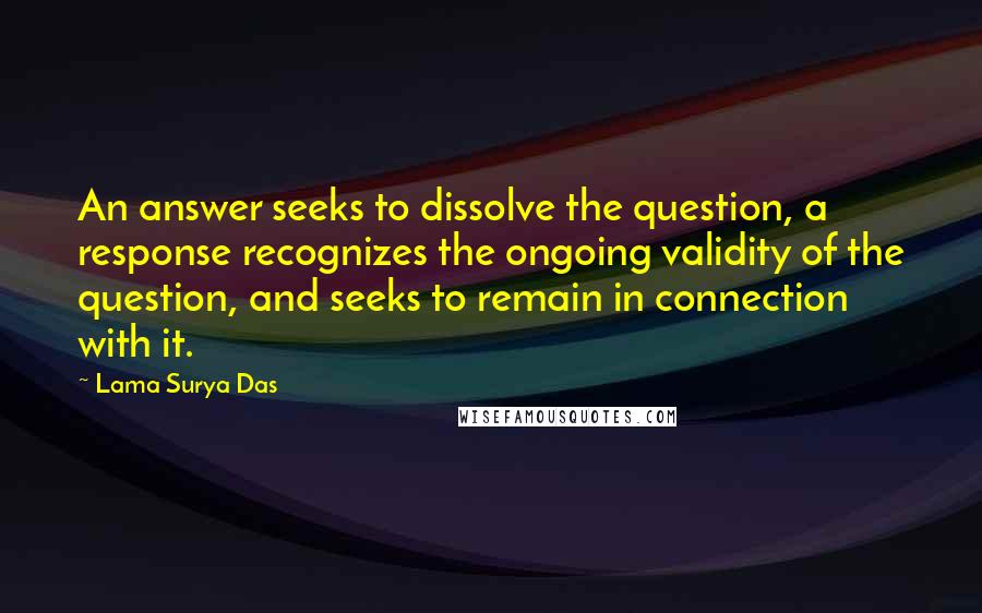 Lama Surya Das Quotes: An answer seeks to dissolve the question, a response recognizes the ongoing validity of the question, and seeks to remain in connection with it.