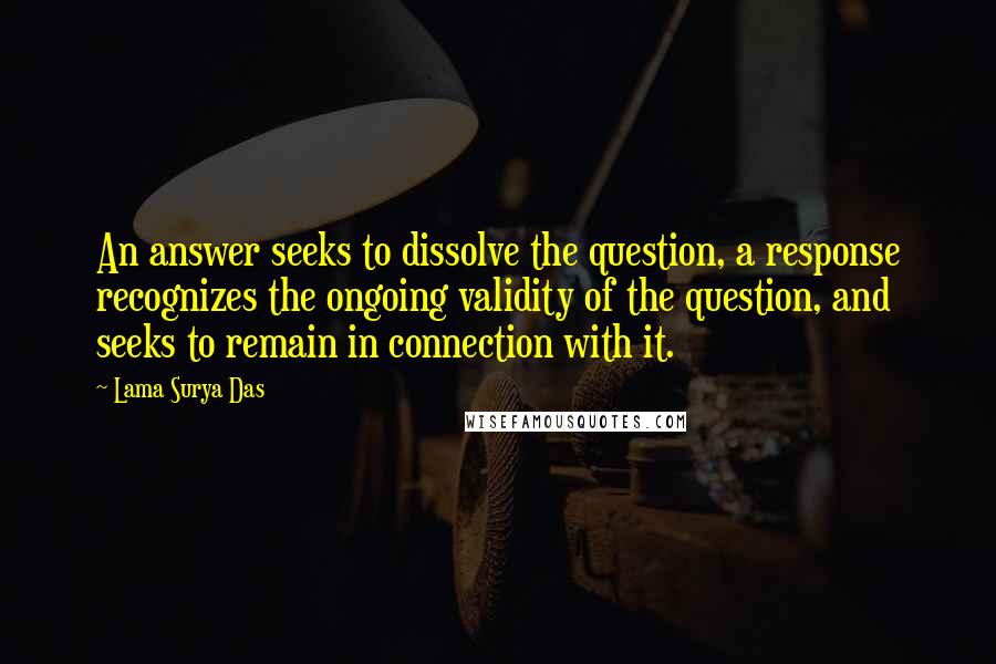 Lama Surya Das Quotes: An answer seeks to dissolve the question, a response recognizes the ongoing validity of the question, and seeks to remain in connection with it.