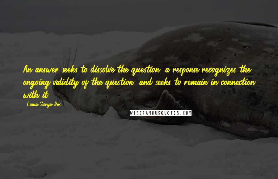 Lama Surya Das Quotes: An answer seeks to dissolve the question, a response recognizes the ongoing validity of the question, and seeks to remain in connection with it.