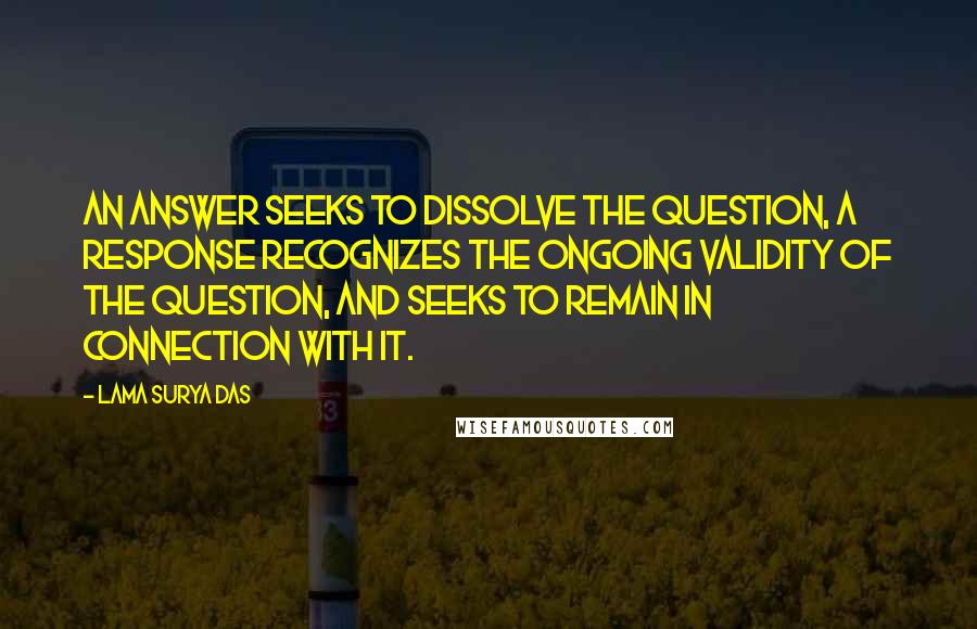 Lama Surya Das Quotes: An answer seeks to dissolve the question, a response recognizes the ongoing validity of the question, and seeks to remain in connection with it.