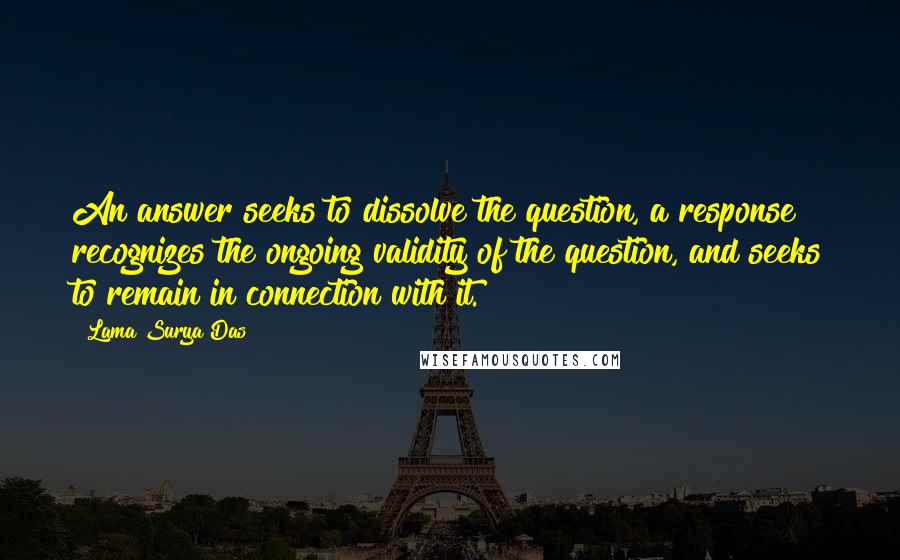 Lama Surya Das Quotes: An answer seeks to dissolve the question, a response recognizes the ongoing validity of the question, and seeks to remain in connection with it.