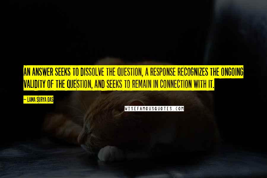 Lama Surya Das Quotes: An answer seeks to dissolve the question, a response recognizes the ongoing validity of the question, and seeks to remain in connection with it.