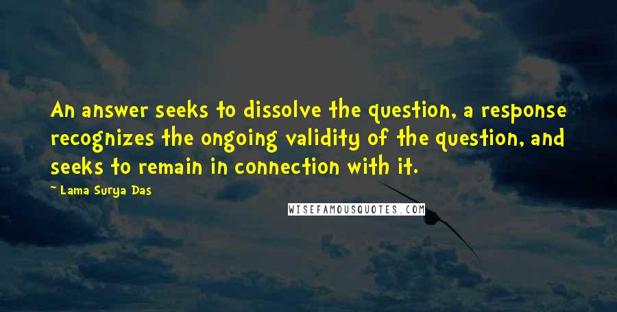 Lama Surya Das Quotes: An answer seeks to dissolve the question, a response recognizes the ongoing validity of the question, and seeks to remain in connection with it.