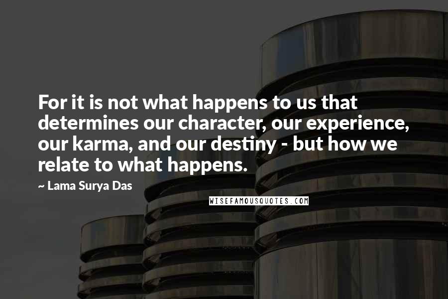 Lama Surya Das Quotes: For it is not what happens to us that determines our character, our experience, our karma, and our destiny - but how we relate to what happens.