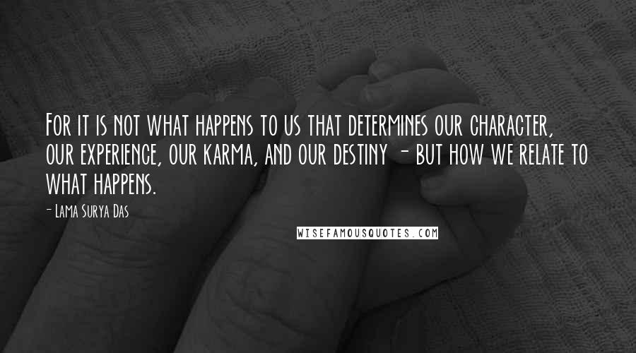 Lama Surya Das Quotes: For it is not what happens to us that determines our character, our experience, our karma, and our destiny - but how we relate to what happens.
