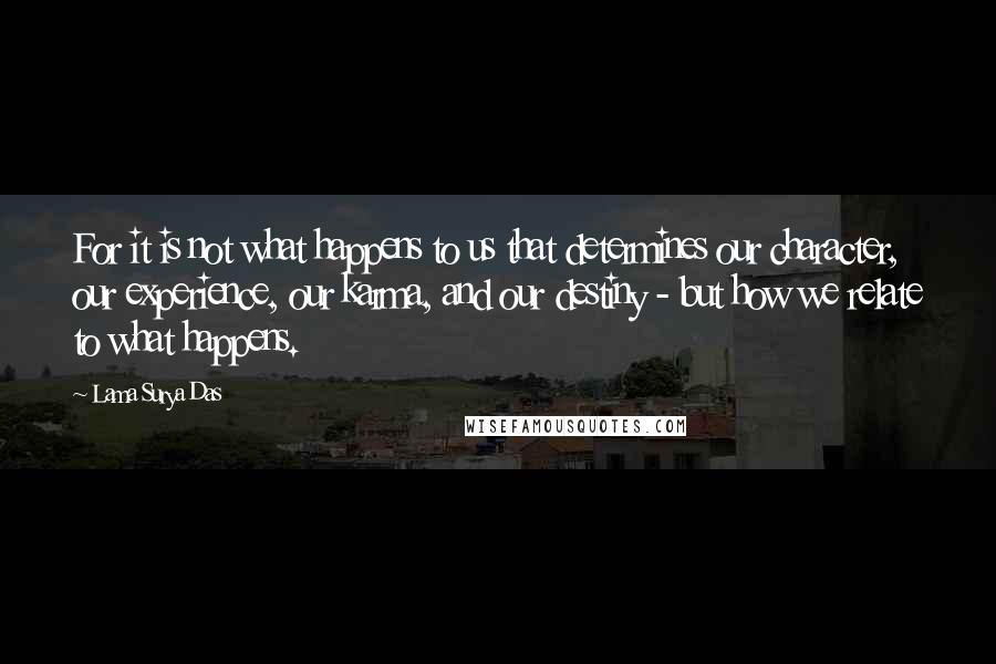 Lama Surya Das Quotes: For it is not what happens to us that determines our character, our experience, our karma, and our destiny - but how we relate to what happens.