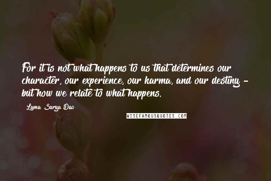 Lama Surya Das Quotes: For it is not what happens to us that determines our character, our experience, our karma, and our destiny - but how we relate to what happens.