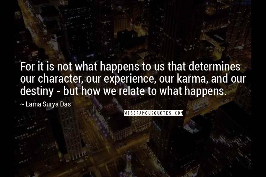 Lama Surya Das Quotes: For it is not what happens to us that determines our character, our experience, our karma, and our destiny - but how we relate to what happens.