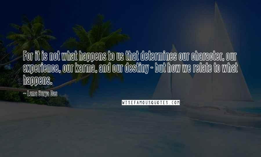 Lama Surya Das Quotes: For it is not what happens to us that determines our character, our experience, our karma, and our destiny - but how we relate to what happens.