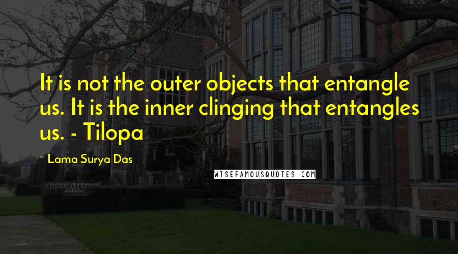 Lama Surya Das Quotes: It is not the outer objects that entangle us. It is the inner clinging that entangles us. - Tilopa