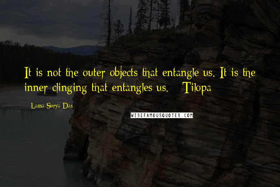 Lama Surya Das Quotes: It is not the outer objects that entangle us. It is the inner clinging that entangles us. - Tilopa