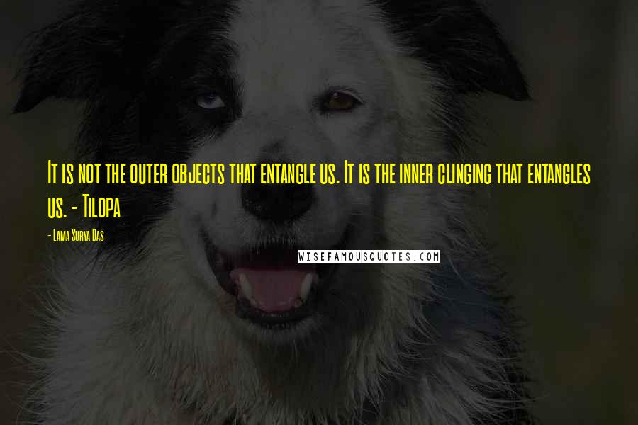 Lama Surya Das Quotes: It is not the outer objects that entangle us. It is the inner clinging that entangles us. - Tilopa