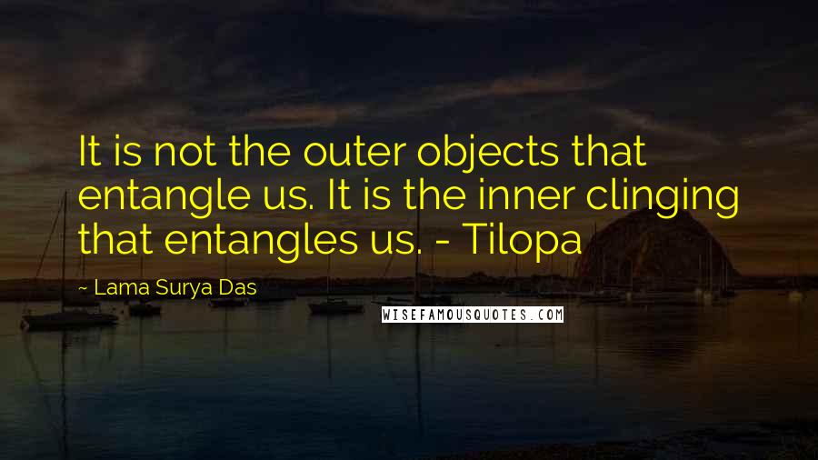 Lama Surya Das Quotes: It is not the outer objects that entangle us. It is the inner clinging that entangles us. - Tilopa