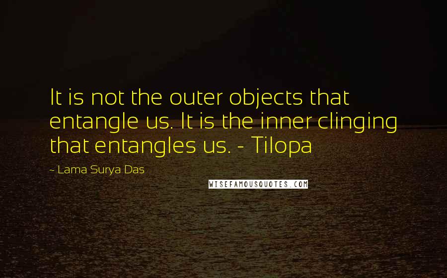 Lama Surya Das Quotes: It is not the outer objects that entangle us. It is the inner clinging that entangles us. - Tilopa