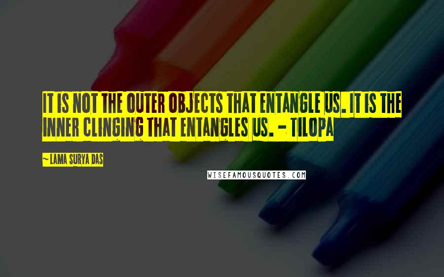 Lama Surya Das Quotes: It is not the outer objects that entangle us. It is the inner clinging that entangles us. - Tilopa