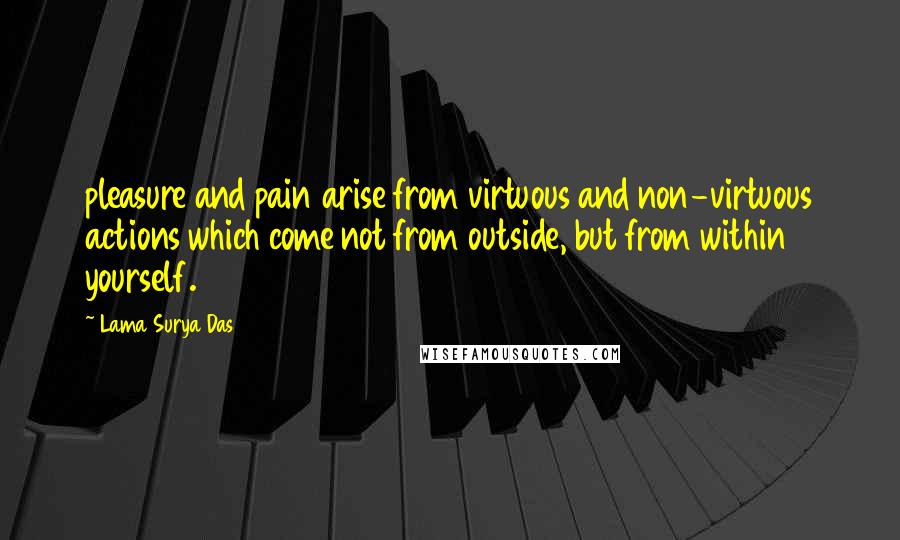 Lama Surya Das Quotes: pleasure and pain arise from virtuous and non-virtuous actions which come not from outside, but from within yourself.