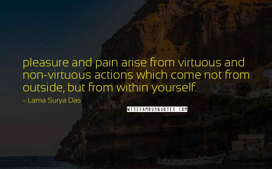 Lama Surya Das Quotes: pleasure and pain arise from virtuous and non-virtuous actions which come not from outside, but from within yourself.