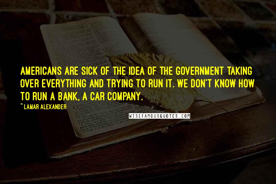 Lamar Alexander Quotes: Americans are sick of the idea of the government taking over everything and trying to run it. We don't know how to run a bank, a car company.