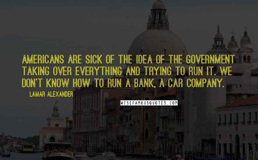 Lamar Alexander Quotes: Americans are sick of the idea of the government taking over everything and trying to run it. We don't know how to run a bank, a car company.