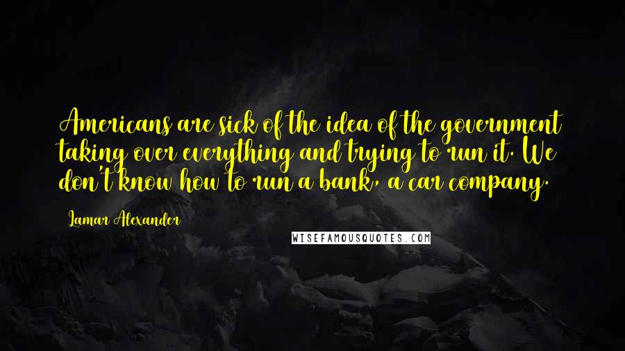 Lamar Alexander Quotes: Americans are sick of the idea of the government taking over everything and trying to run it. We don't know how to run a bank, a car company.