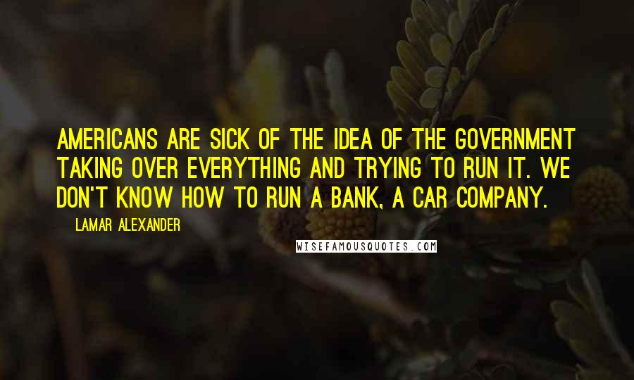 Lamar Alexander Quotes: Americans are sick of the idea of the government taking over everything and trying to run it. We don't know how to run a bank, a car company.