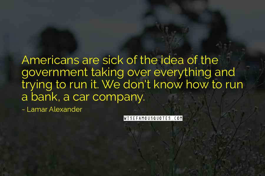 Lamar Alexander Quotes: Americans are sick of the idea of the government taking over everything and trying to run it. We don't know how to run a bank, a car company.