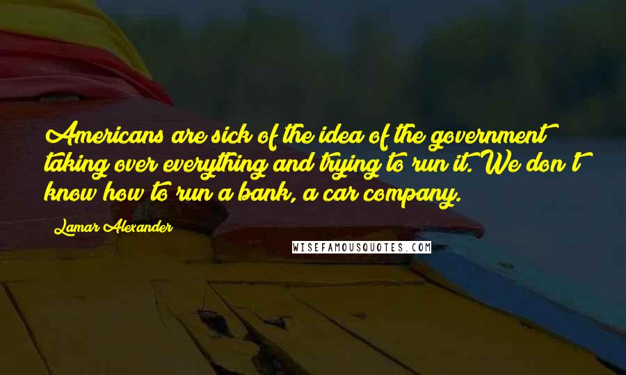 Lamar Alexander Quotes: Americans are sick of the idea of the government taking over everything and trying to run it. We don't know how to run a bank, a car company.