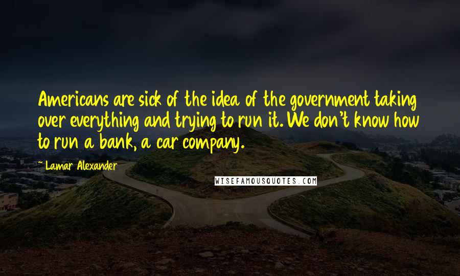 Lamar Alexander Quotes: Americans are sick of the idea of the government taking over everything and trying to run it. We don't know how to run a bank, a car company.