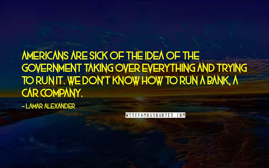 Lamar Alexander Quotes: Americans are sick of the idea of the government taking over everything and trying to run it. We don't know how to run a bank, a car company.