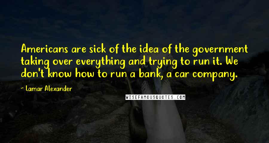 Lamar Alexander Quotes: Americans are sick of the idea of the government taking over everything and trying to run it. We don't know how to run a bank, a car company.