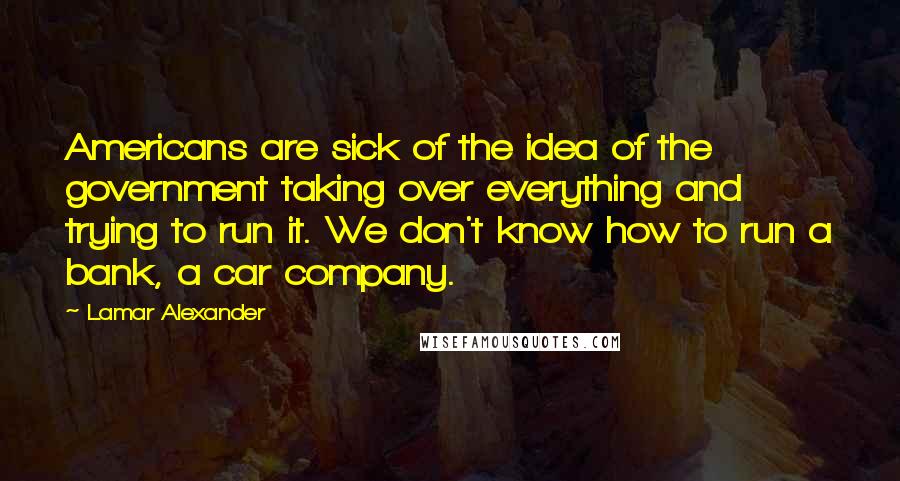 Lamar Alexander Quotes: Americans are sick of the idea of the government taking over everything and trying to run it. We don't know how to run a bank, a car company.