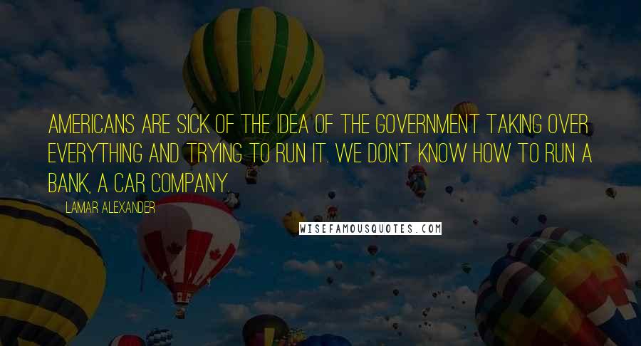 Lamar Alexander Quotes: Americans are sick of the idea of the government taking over everything and trying to run it. We don't know how to run a bank, a car company.