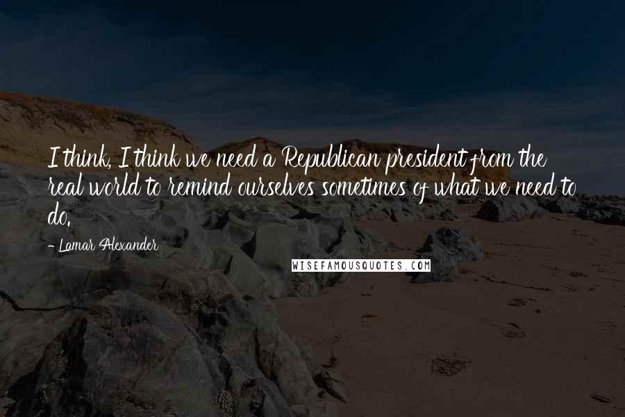 Lamar Alexander Quotes: I think, I think we need a Republican president from the real world to remind ourselves sometimes of what we need to do.
