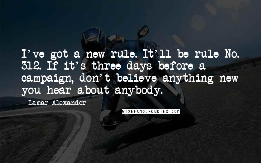 Lamar Alexander Quotes: I've got a new rule. It'll be rule No. 312. If it's three days before a campaign, don't believe anything new you hear about anybody.