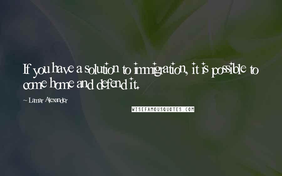 Lamar Alexander Quotes: If you have a solution to immigration, it is possible to come home and defend it.