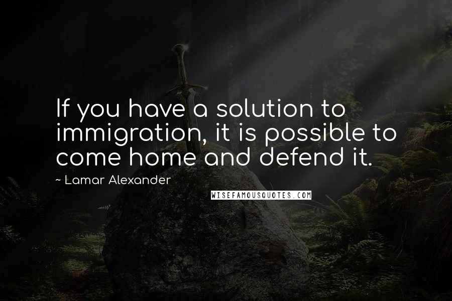 Lamar Alexander Quotes: If you have a solution to immigration, it is possible to come home and defend it.