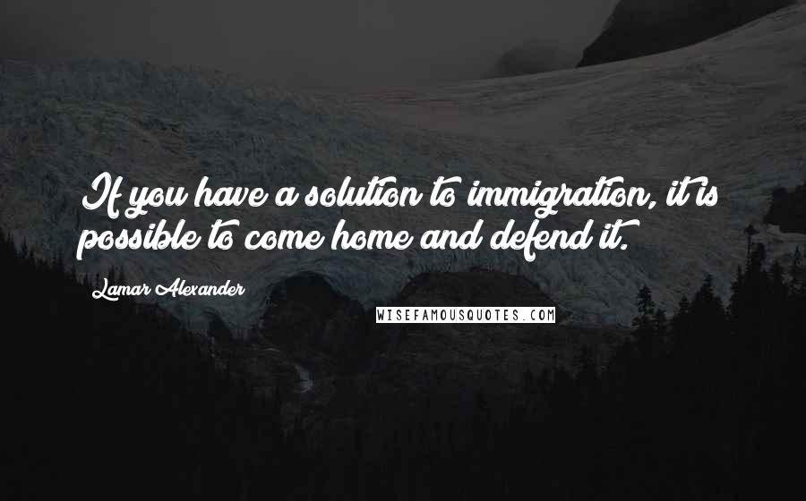 Lamar Alexander Quotes: If you have a solution to immigration, it is possible to come home and defend it.