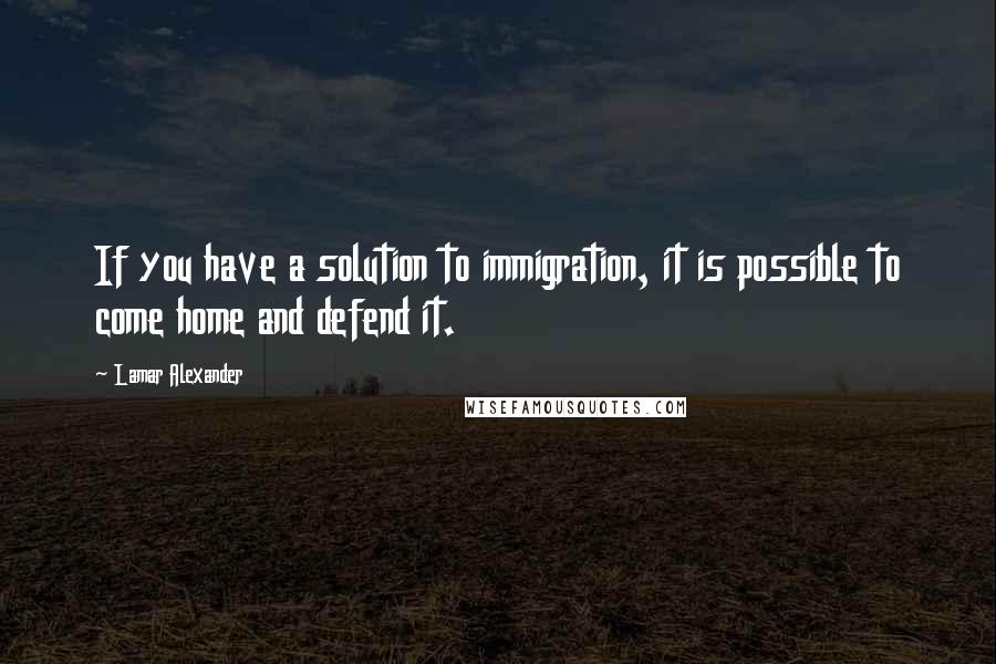 Lamar Alexander Quotes: If you have a solution to immigration, it is possible to come home and defend it.