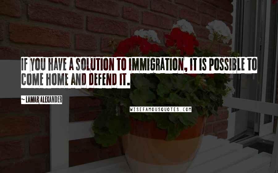 Lamar Alexander Quotes: If you have a solution to immigration, it is possible to come home and defend it.