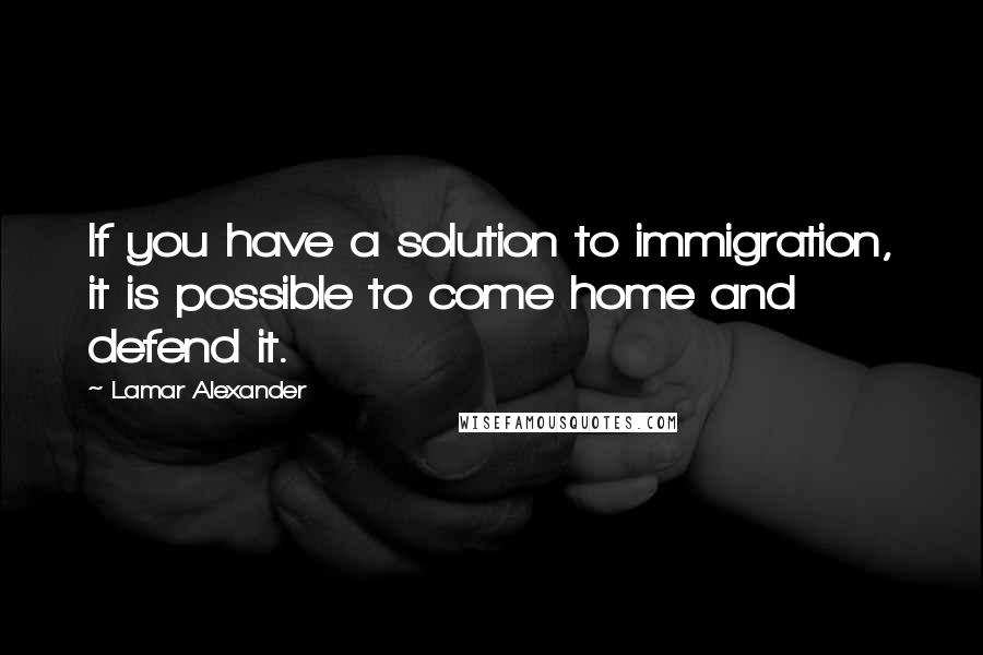 Lamar Alexander Quotes: If you have a solution to immigration, it is possible to come home and defend it.