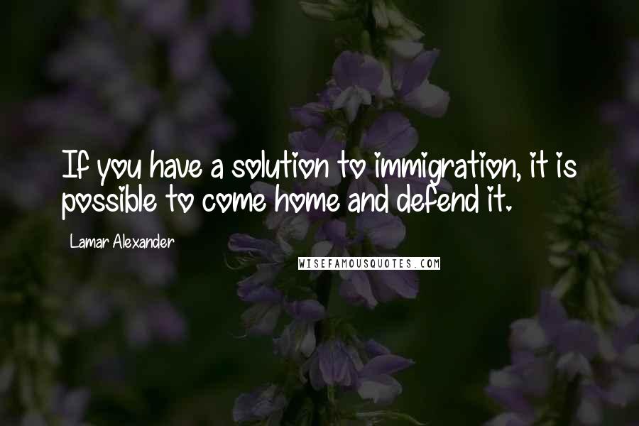 Lamar Alexander Quotes: If you have a solution to immigration, it is possible to come home and defend it.
