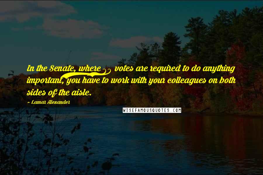 Lamar Alexander Quotes: In the Senate, where 60 votes are required to do anything important, you have to work with your colleagues on both sides of the aisle.