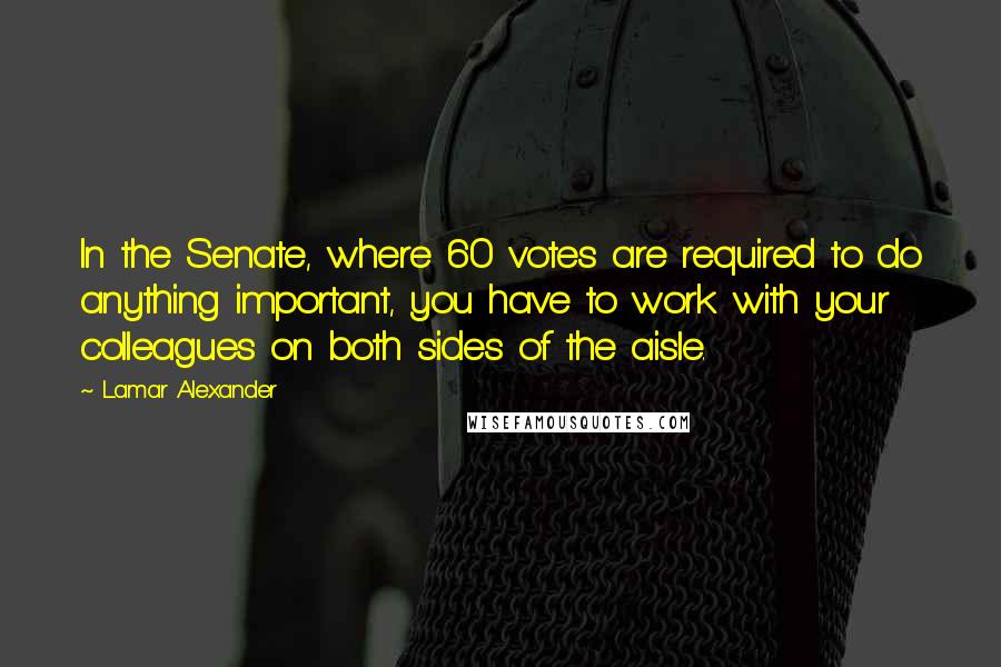 Lamar Alexander Quotes: In the Senate, where 60 votes are required to do anything important, you have to work with your colleagues on both sides of the aisle.