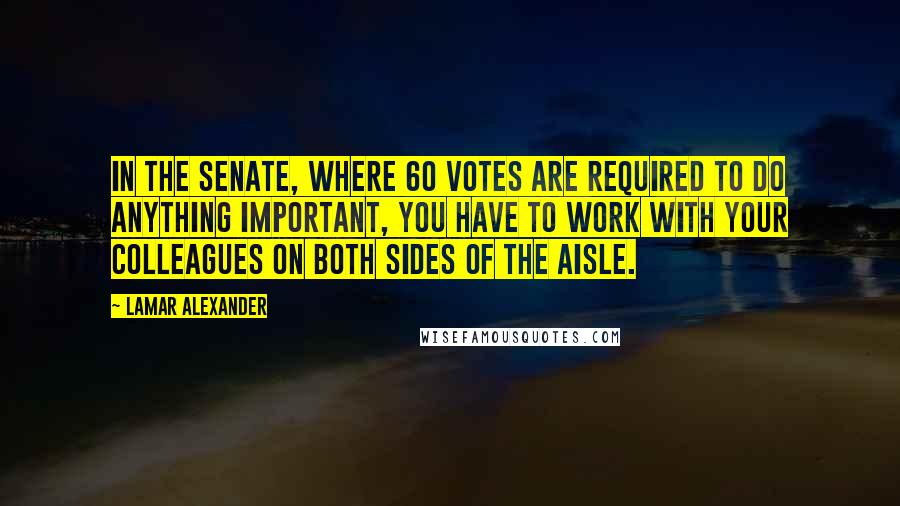 Lamar Alexander Quotes: In the Senate, where 60 votes are required to do anything important, you have to work with your colleagues on both sides of the aisle.