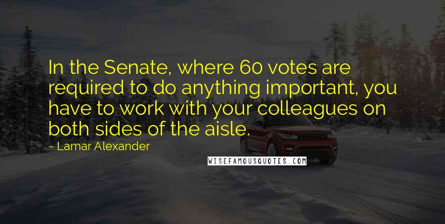 Lamar Alexander Quotes: In the Senate, where 60 votes are required to do anything important, you have to work with your colleagues on both sides of the aisle.