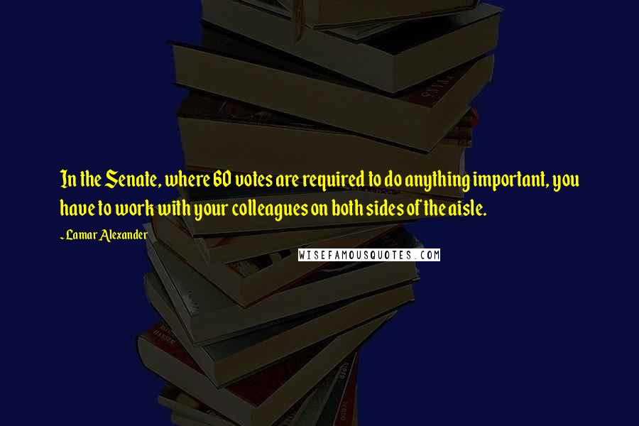 Lamar Alexander Quotes: In the Senate, where 60 votes are required to do anything important, you have to work with your colleagues on both sides of the aisle.