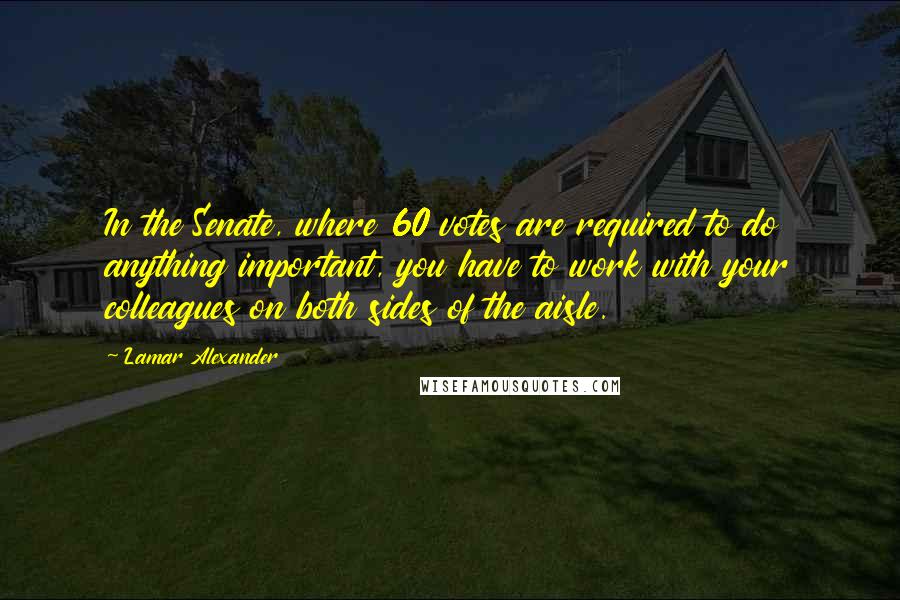 Lamar Alexander Quotes: In the Senate, where 60 votes are required to do anything important, you have to work with your colleagues on both sides of the aisle.