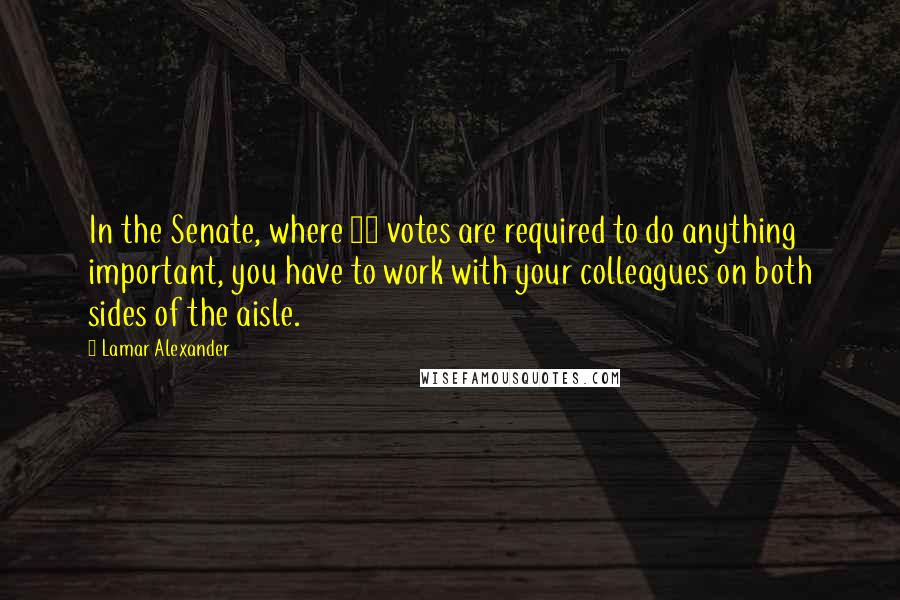 Lamar Alexander Quotes: In the Senate, where 60 votes are required to do anything important, you have to work with your colleagues on both sides of the aisle.