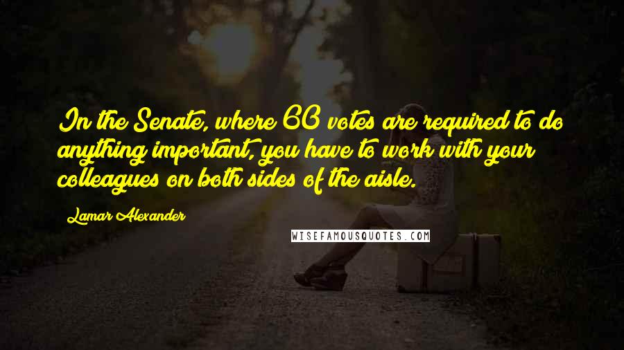 Lamar Alexander Quotes: In the Senate, where 60 votes are required to do anything important, you have to work with your colleagues on both sides of the aisle.