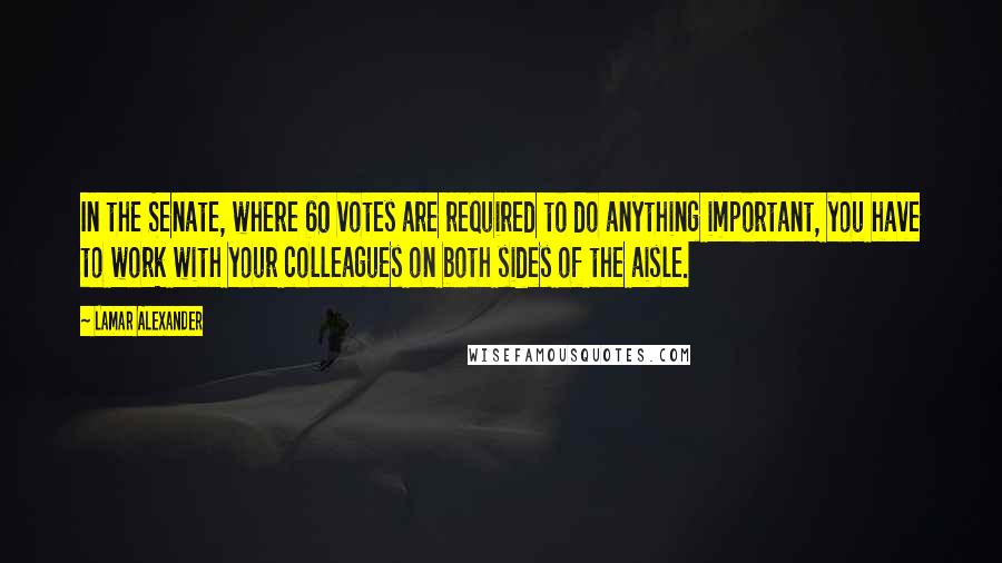 Lamar Alexander Quotes: In the Senate, where 60 votes are required to do anything important, you have to work with your colleagues on both sides of the aisle.
